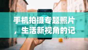 手机拍摄专题照片,生活新视角的记录者