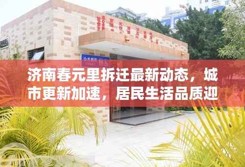 济南春元里拆迁最新动态,城市更新加速,居民生活品质迎来大提升